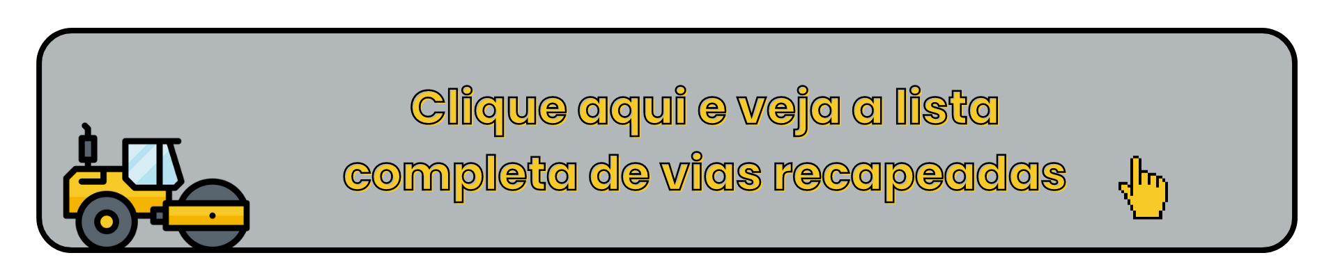 A imagem mostra um banner retangular com fundo cinza e bordas arredondadas. No lado esquerdo, há um ícone de um rolo compactador amarelo, representando obras de pavimentação. No centro, um texto em português diz: "Clique aqui e veja a lista completa de vias recapeadas", com letras grandes e contorno preto e amarelo. No lado direito, há um ícone de uma mão em estilo pixelizado, simbolizando um cursor de clique, indicando que o banner é interativo.